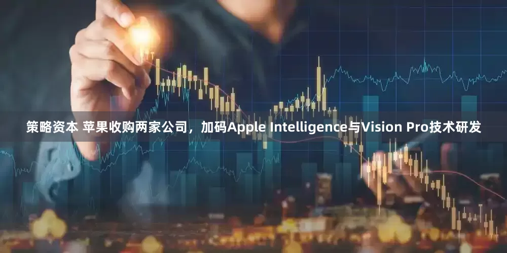策略资本 苹果收购两家公司，加码Apple Intelligence与Vision Pro技术研发