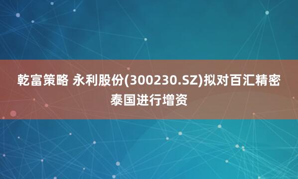乾富策略 永利股份(300230.SZ)拟对百汇精密泰国进行增资
