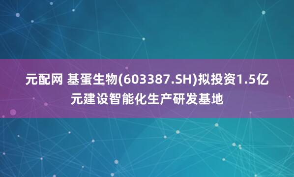 元配网 基蛋生物(603387.SH)拟投资1.5亿元建设智能化生产研发基地