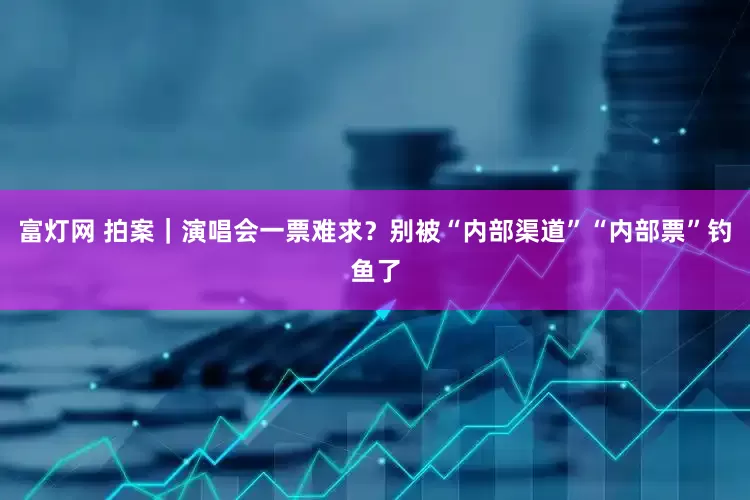 富灯网 拍案｜演唱会一票难求？别被“内部渠道”“内部票”钓鱼了