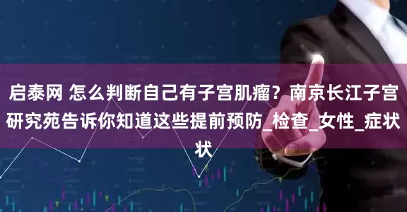 启泰网 怎么判断自己有子宫肌瘤？南京长江子宫研究苑告诉你知道这些提前预防_检查_女性_症状