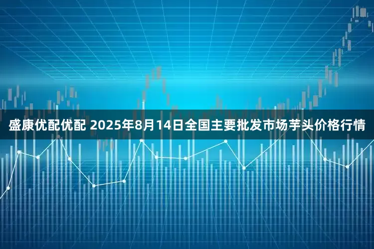 盛康优配优配 2025年8月14日全国主要批发市场芋头价格行情