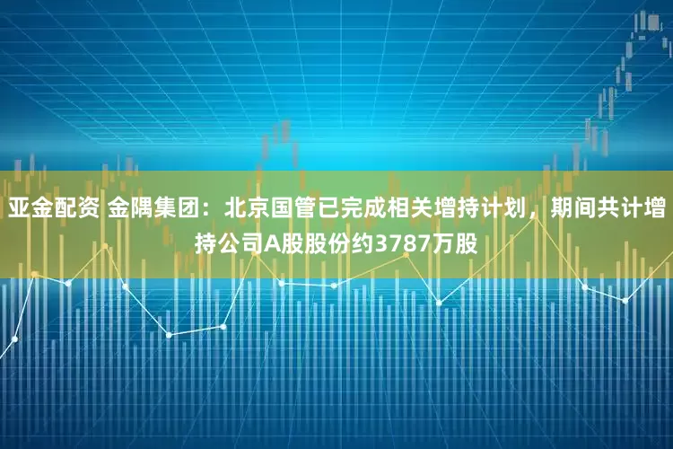 亚金配资 金隅集团：北京国管已完成相关增持计划，期间共计增持公司A股股份约3787万股