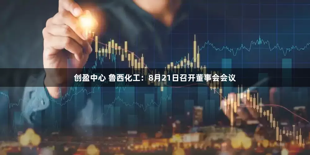 创盈中心 鲁西化工：8月21日召开董事会会议