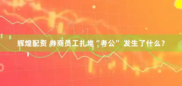 辉煌配资 券商员工扎堆“考公” 发生了什么？