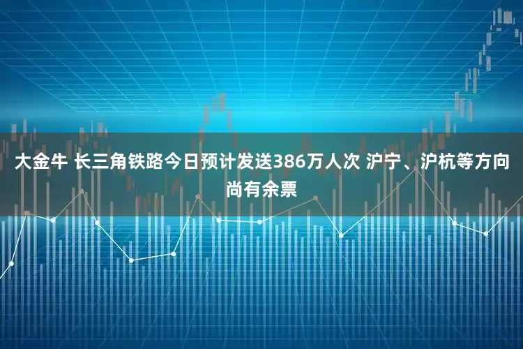 大金牛 长三角铁路今日预计发送386万人次 沪宁、沪杭等方向尚有余票