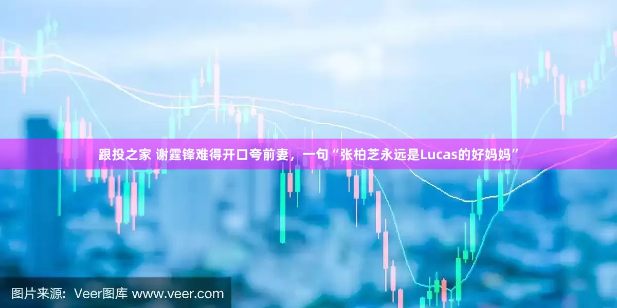 跟投之家 谢霆锋难得开口夸前妻，一句“张柏芝永远是Lucas的好妈妈”