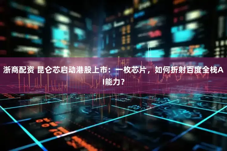 浙商配资 昆仑芯启动港股上市：一枚芯片，如何折射百度全栈AI能力？