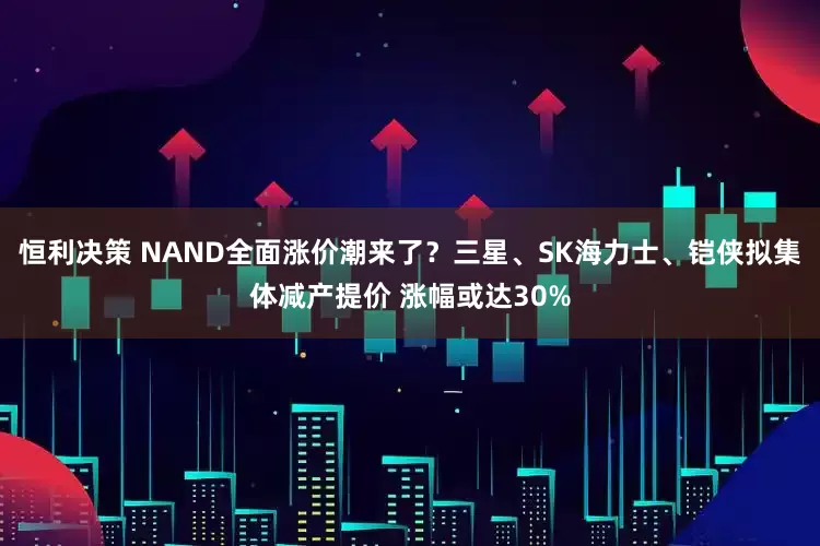 恒利决策 NAND全面涨价潮来了？三星、SK海力士、铠侠拟集体减产提价 涨幅或达30%