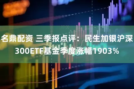 名鼎配资 三季报点评：民生加银沪深300ETF基金季度涨幅1903%