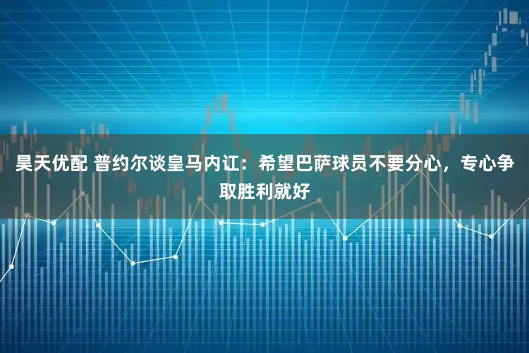 昊天优配 普约尔谈皇马内讧：希望巴萨球员不要分心，专心争取胜利就好