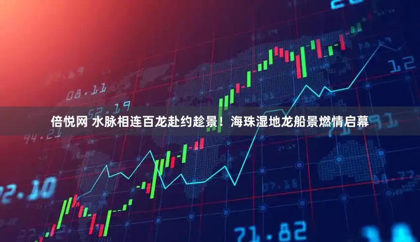 倍悦网 水脉相连百龙赴约趁景！海珠湿地龙船景燃情启幕